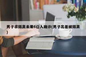 男子求隔离未果6口人确诊(男子出差被隔离)