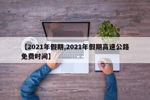 【2021年假期,2021年假期高速公路免费时间】