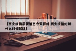 【西安疫情最新消息今天解封,西安疫情封锁什么时候解除】