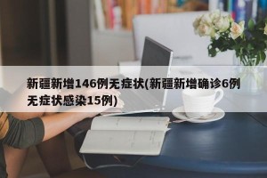 新疆新增146例无症状(新疆新增确诊6例无症状感染15例)