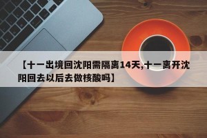 【十一出境回沈阳需隔离14天,十一离开沈阳回去以后去做核酸吗】