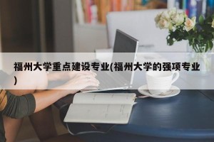 福州大学重点建设专业(福州大学的强项专业)