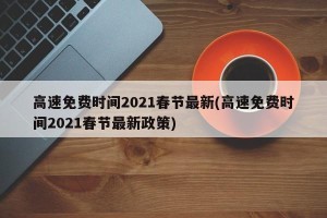 高速免费时间2021春节最新(高速免费时间2021春节最新政策)