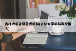 吉林大学省级重点学科(吉林大学学科等级排名)