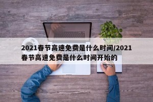 2021春节高速免费是什么时间/2021春节高速免费是什么时间开始的