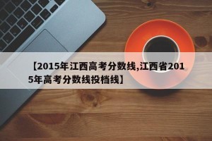 【2015年江西高考分数线,江西省2015年高考分数线投档线】