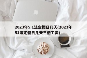 2023年5.1法定假日几天(2023年51法定假日几天三倍工资)