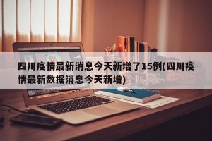 四川疫情最新消息今天新增了15例(四川疫情最新数据消息今天新增)