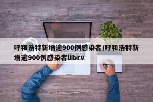 呼和浩特新增逾900例感染者/呼和浩特新增逾900例感染者librv