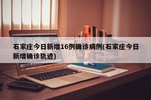 石家庄今日新增16例确诊病例(石家庄今日新增确诊轨迹)