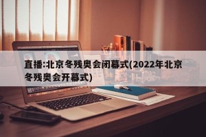 直播:北京冬残奥会闭幕式(2022年北京冬残奥会开幕式)