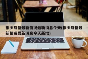 桐乡疫情最新情况最新消息今天(桐乡疫情最新情况最新消息今天新增)
