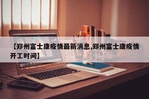 【郑州富士康疫情最新消息,郑州富士康疫情开工时间】