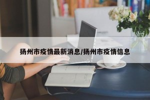 扬州市疫情最新消息/扬州市疫情信息