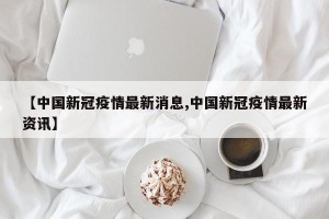 【中国新冠疫情最新消息,中国新冠疫情最新资讯】