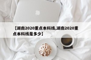 【湖南2020重点本科线,湖南2020重点本科线是多少】