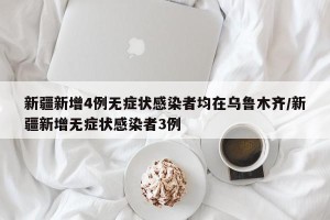新疆新增4例无症状感染者均在乌鲁木齐/新疆新增无症状感染者3例