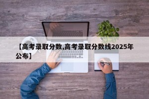 【高考录取分数,高考录取分数线2025年公布】