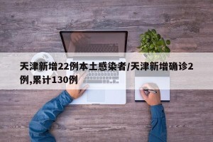 天津新增22例本土感染者/天津新增确诊2例,累计130例
