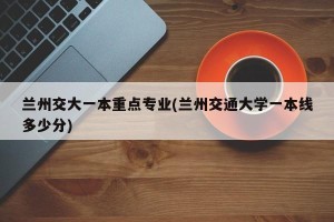 兰州交大一本重点专业(兰州交通大学一本线多少分)