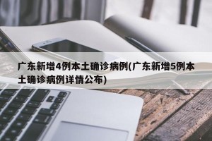 广东新增4例本土确诊病例(广东新增5例本土确诊病例详情公布)