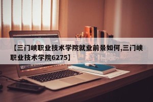 【三门峡职业技术学院就业前景如何,三门峡职业技术学院6275】