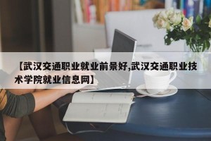 【武汉交通职业就业前景好,武汉交通职业技术学院就业信息网】