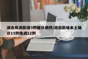 湖南株洲新增3例确诊病例/湖南新增本土确诊15例株洲12例