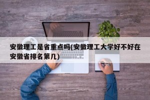 安徽理工是省重点吗(安徽理工大学好不好在安徽省排名第几)