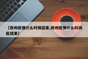 【郑州疫情什么时候结束,郑州疫情什么时间能结束】