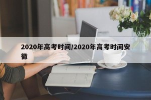 2020年高考时间/2020年高考时间安徽