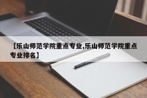 【乐山师范学院重点专业,乐山师范学院重点专业排名】