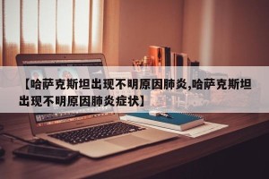 【哈萨克斯坦出现不明原因肺炎,哈萨克斯坦出现不明原因肺炎症状】