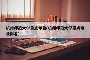 杭州师范大学重点专业(杭州师范大学重点专业排名)