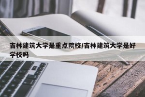吉林建筑大学是重点院校/吉林建筑大学是好学校吗