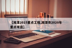 【湘潭2015重点工程,湘潭市2020年重点项目】