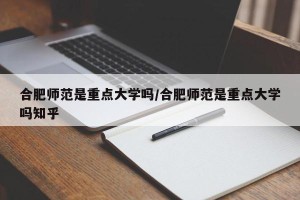合肥师范是重点大学吗/合肥师范是重点大学吗知乎