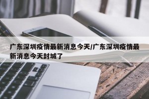 广东深圳疫情最新消息今天/广东深圳疫情最新消息今天封城了