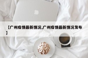 【广州疫情最新情况,广州疫情最新情况发布】
