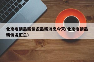 北京疫情最新情况最新消息今天(北京疫情最新情况汇总)