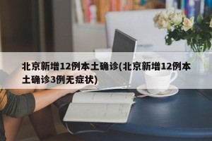 北京新增12例本土确诊(北京新增12例本土确诊3例无症状)