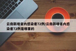 云南新增省内感染者72例/云南新增省内感染者72例是哪里的