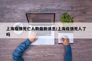 上海疫情死亡人数最新消息/上海疫情死人了吗