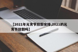 【2021年元宵节放假安排,2021的元宵节放假吗】