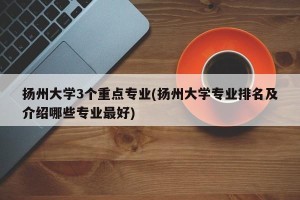 扬州大学3个重点专业(扬州大学专业排名及介绍哪些专业最好)