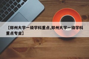 【郑州大学一级学科重点,郑州大学一级学科重点专业】