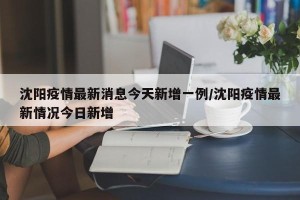 沈阳疫情最新消息今天新增一例/沈阳疫情最新情况今日新增