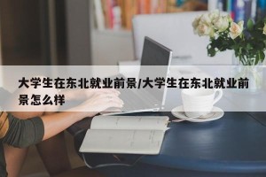 大学生在东北就业前景/大学生在东北就业前景怎么样