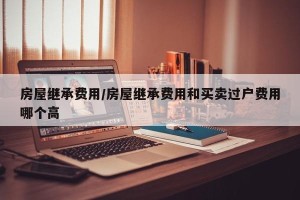 房屋继承费用/房屋继承费用和买卖过户费用哪个高