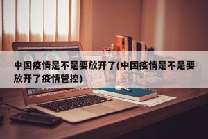 中国疫情是不是要放开了(中国疫情是不是要放开了疫情管控)